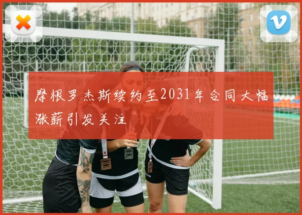 摩根罗杰斯续约至2031年合同大幅涨薪引发关注