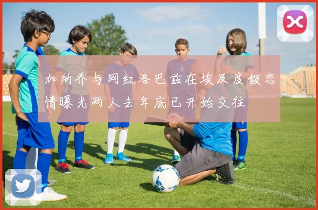 加纳乔与网红洛巴兹在埃及度假恋情曝光两人去年底已开始交往