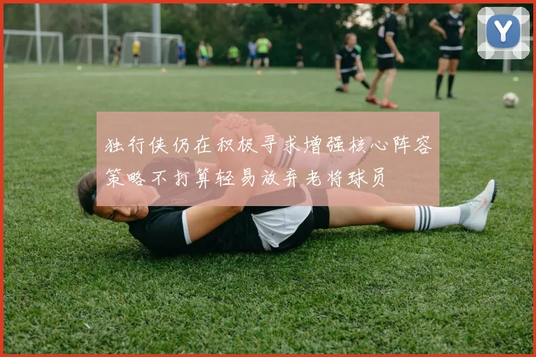 独行侠仍在积极寻求增强核心阵容策略不打算轻易放弃老将球员