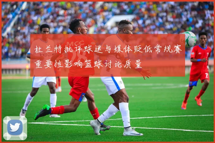 杜兰特批评球迷与媒体贬低常规赛重要性影响篮球讨论质量