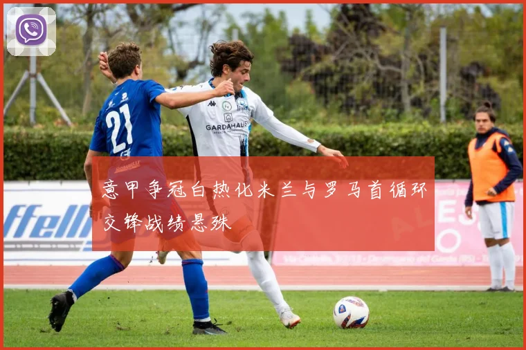 意甲争冠白热化米兰与罗马首循环交锋战绩悬殊