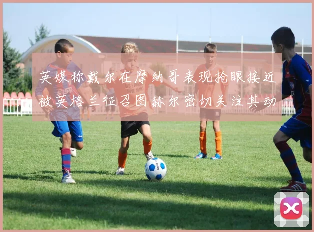 英媒称戴尔在摩纳哥表现抢眼接近被英格兰征召图赫尔密切关注其动态
