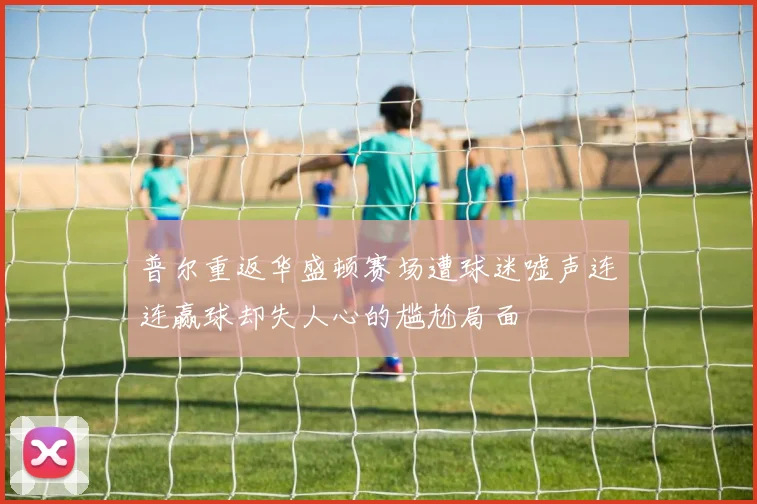 普尔重返华盛顿赛场遭球迷嘘声连连赢球却失人心的尴尬局面