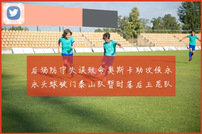 后场防守失误致命奥斯卡助攻侯永永头球破门泰山队暂时落后玉昆队