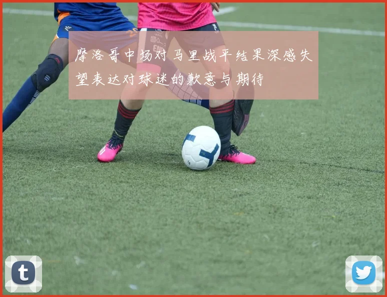摩洛哥中场对马里战平结果深感失望表达对球迷的歉意与期待