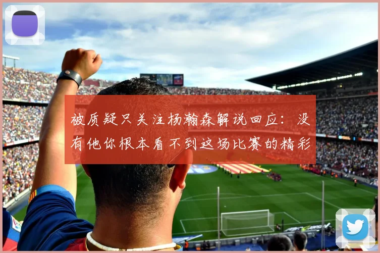 被质疑只关注杨瀚森解说回应：没有他你根本看不到这场比赛的精彩
