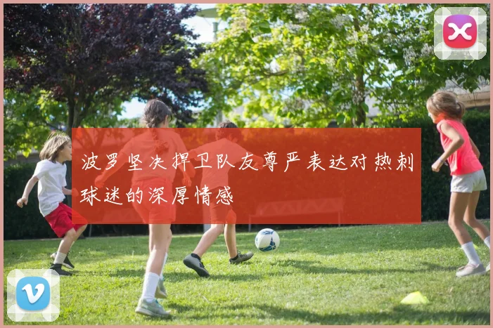 波罗坚决捍卫队友尊严表达对热刺球迷的深厚情感