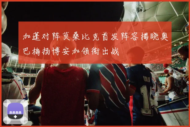 加蓬对阵莫桑比克首发阵容揭晓奥巴梅扬博安加领衔出战