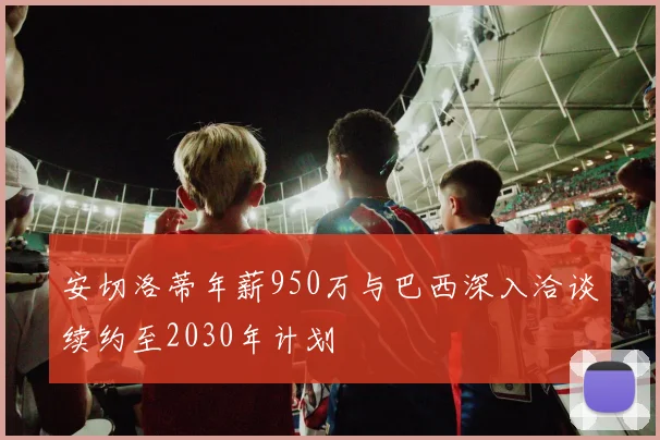 安切洛蒂年薪950万与巴西深入洽谈续约至2030年计划