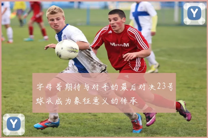 字母哥期待与对手的最后对决23号球衣成为象征意义的传承