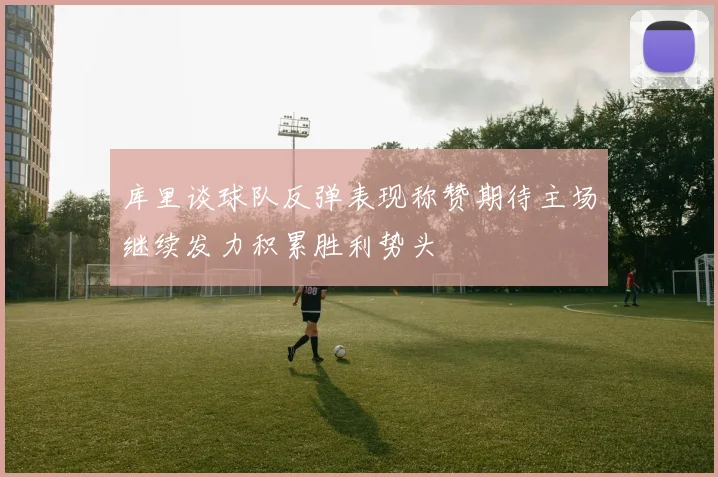 库里谈球队反弹表现称赞期待主场继续发力积累胜利势头