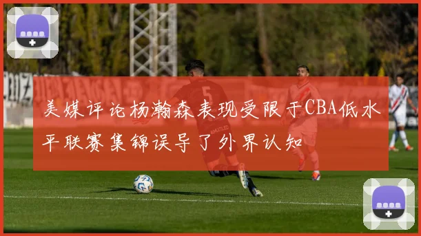 美媒评论杨瀚森表现受限于CBA低水平联赛集锦误导了外界认知
