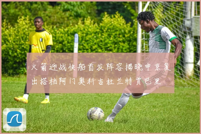 火箭迎战快船首发阵容揭晓申京复出搭档阿门奥科吉杜兰特贾巴里