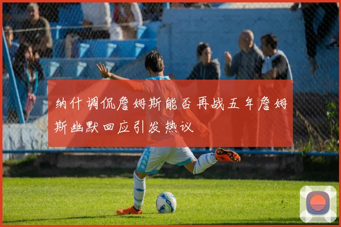 纳什调侃詹姆斯能否再战五年詹姆斯幽默回应引发热议