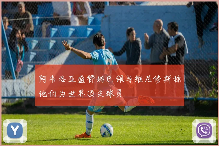 阿韦洛亚盛赞姆巴佩与维尼修斯称他们为世界顶尖球员