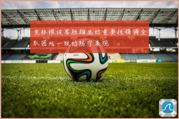 克林根谈客胜雄鹿的重要性强调全队团结一致的防守表现