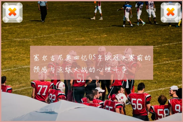 塞尔吉尼奥回忆05年欧冠决赛前的预感与点球大战的心理斗争