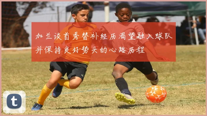 加兰谈首秀替补经历渴望融入球队并保持良好势头的心路历程