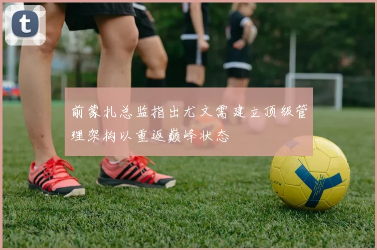 前蒙扎总监指出尤文需建立顶级管理架构以重返巅峰状态