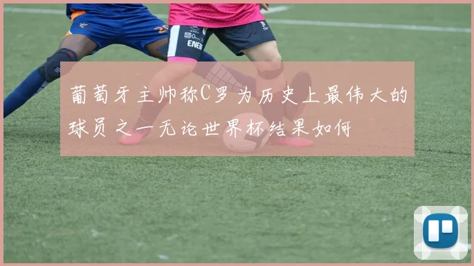 葡萄牙主帅称C罗为历史上最伟大的球员之一无论世界杯结果如何