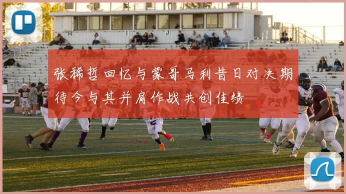 张稀哲回忆与蒙哥马利昔日对决期待今与其并肩作战共创佳绩