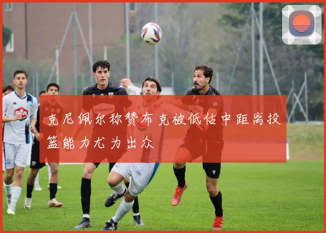 克尼佩尔称赞布克被低估中距离投篮能力尤为出众