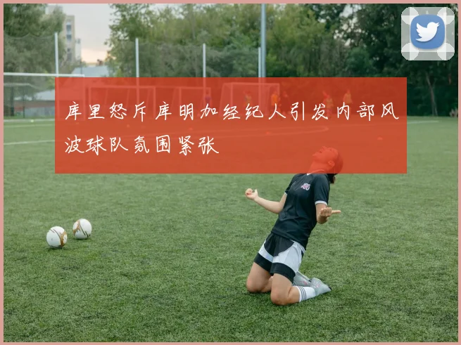 库里怒斥库明加经纪人引发内部风波球队氛围紧张