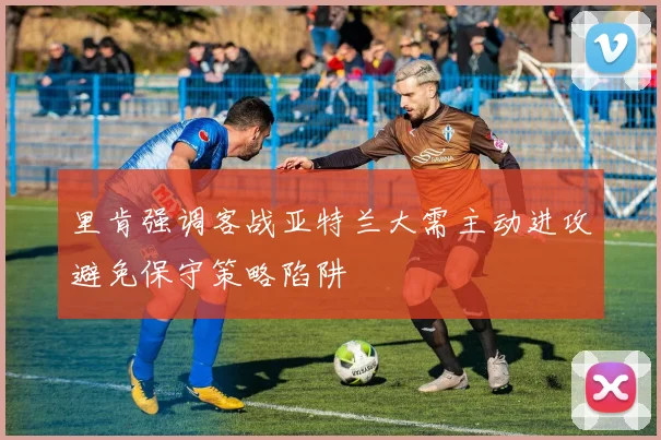 里肯强调客战亚特兰大需主动进攻避免保守策略陷阱