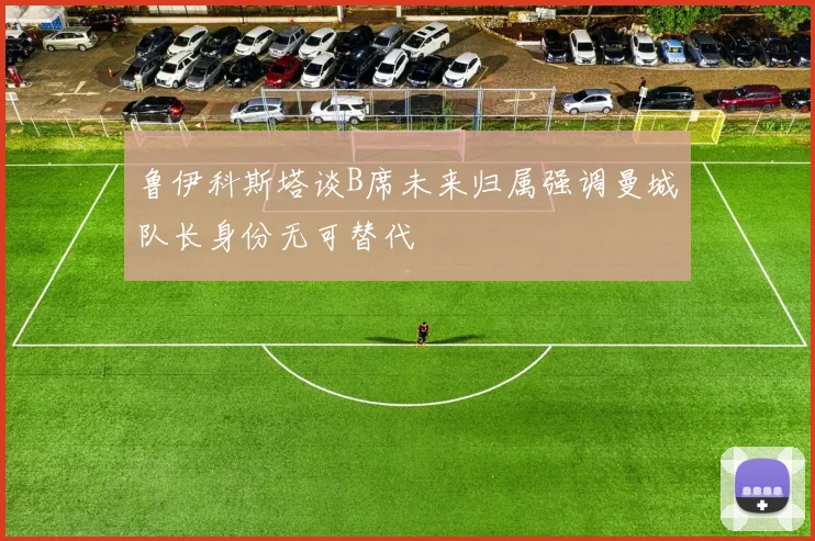 鲁伊科斯塔谈B席未来归属强调曼城队长身份无可替代