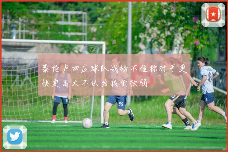 泰伦卢回应球队战绩不佳称对手更快更高大不认为我们软弱