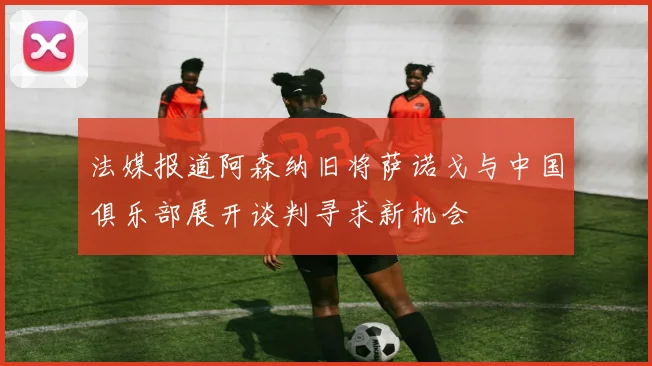 法媒报道阿森纳旧将萨诺戈与中国俱乐部展开谈判寻求新机会